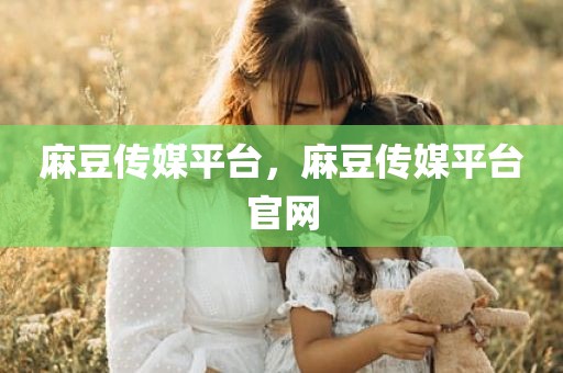 麻豆传媒平台，麻豆传媒平台官网