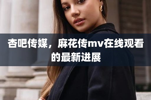 杏吧传媒，麻花传mv在线观看的最新进展