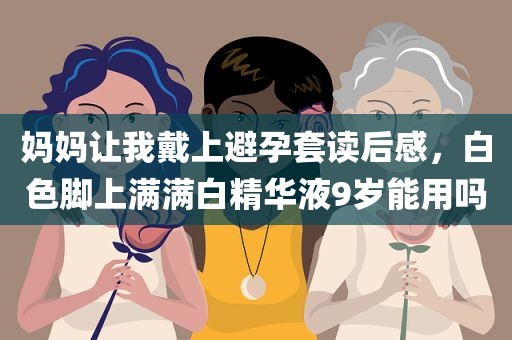 妈妈让我戴上避孕套读后感，白色脚上满满白精华液9岁能用吗