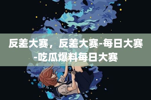 反差大赛，反差大赛-每日大赛-吃瓜爆料每日大赛