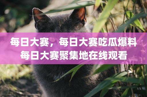 每日大赛，每日大赛吃瓜爆料每日大赛聚集地在线观看