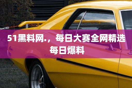 51黑料网.，每日大赛全网精选 每日爆料