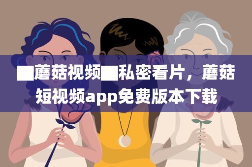 ▇蘑菇视频▇私密看片，蘑菇短视频app免费版本下载