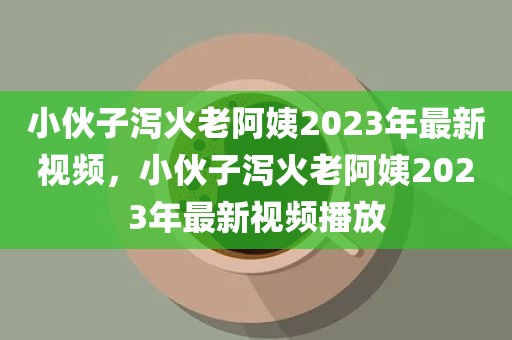 小伙子泻火老阿姨2023年最新视频，小伙子泻火老阿姨2023年最新视频播放