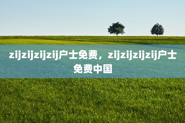 zijzijzijzij户士免费，zijzijzijzij户士免费中国
