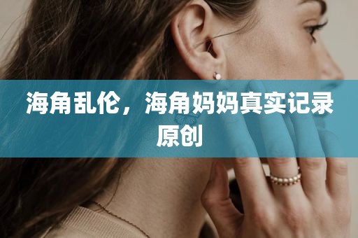 海角乱伦，海角妈妈真实记录原创