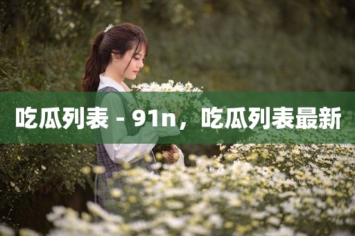 吃瓜列表 - 91n，吃瓜列表最新
