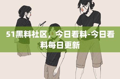 51黑料社区，今日看料-今日看料每日更新