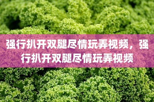 强行扒开双腿尽情玩弄视频，强行扒开双腿尽情玩弄视频