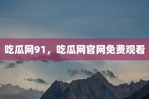 吃瓜网91，吃瓜网官网免费观看