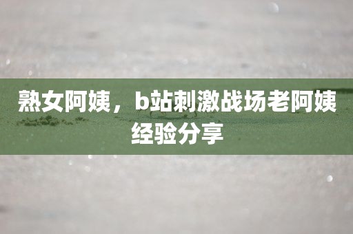 熟女阿姨，b站刺激战场老阿姨经验分享