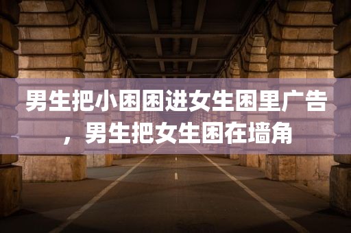 男生把小困困进女生困里广告，男生把女生困在墙角