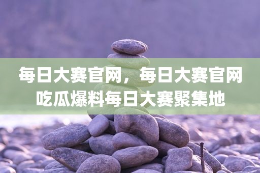 每日大赛官网，每日大赛官网吃瓜爆料每日大赛聚集地