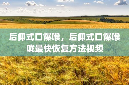 后仰式口爆喉，后仰式口爆喉咙最快恢复方法视频