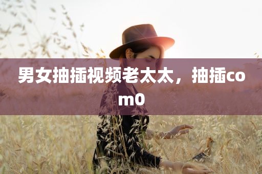男女抽插视频老太太，抽插com0