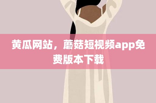 黄瓜网站，蘑菇短视频app免费版本下载
