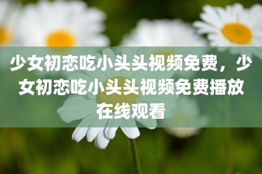 少女初恋吃小头头视频免费，少女初恋吃小头头视频免费播放在线观看