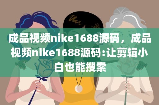 成品视频nike1688源码，成品视频nike1688源码:让剪辑小白也能搜索