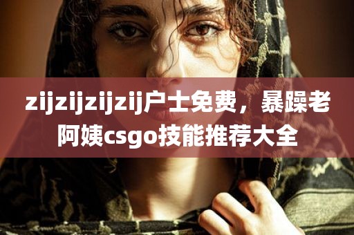 zijzijzijzij户士免费，暴躁老阿姨csgo技能推荐大全