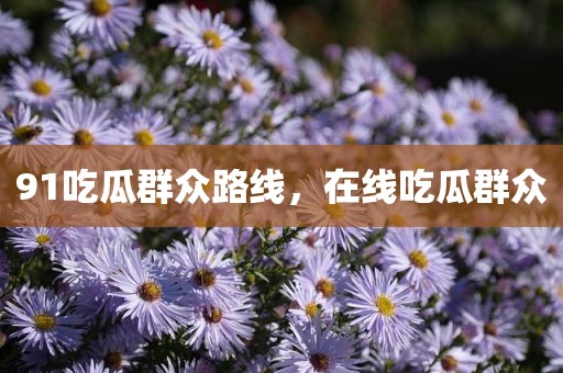 91吃瓜群众路线，在线吃瓜群众