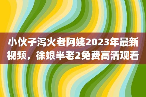 小伙子泻火老阿姨2023年最新视频，徐娘半老2免费高清观看