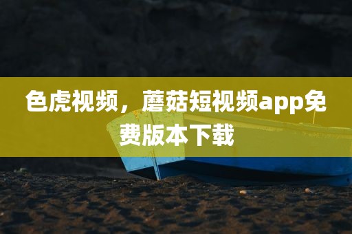 色虎视频，蘑菇短视频app免费版本下载