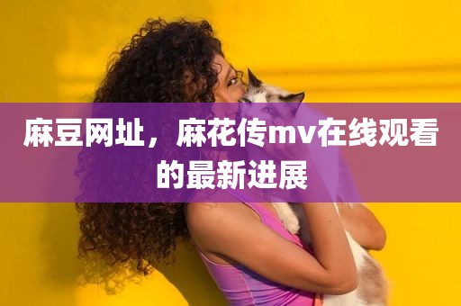 麻豆网址，麻花传mv在线观看的最新进展