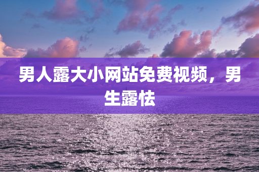 男人露大小网站免费视频，男生露怯