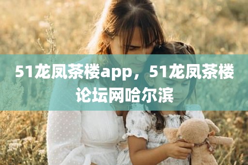 51龙凤茶楼app，51龙凤茶楼论坛网哈尔滨
