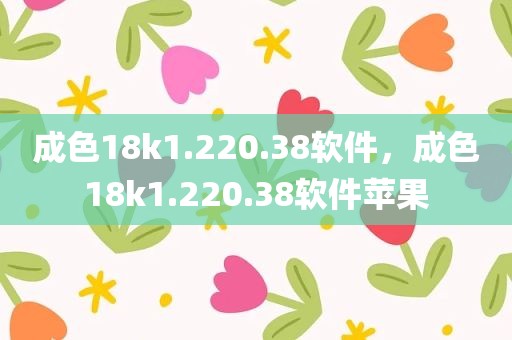 成色18k1.220.38软件，成色18k1.220.38软件苹果