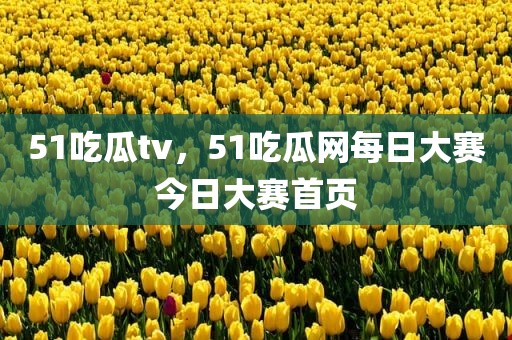 51吃瓜tv，51吃瓜网每日大赛今日大赛首页