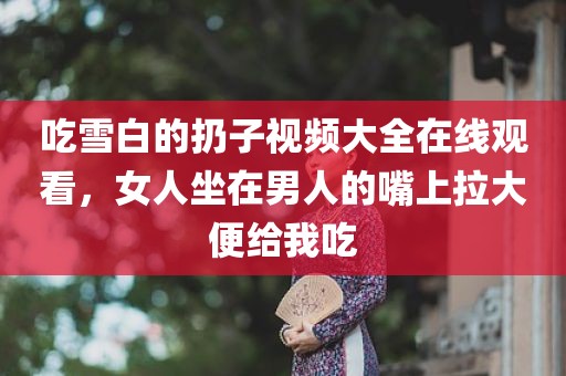 吃雪白的扔子视频大全在线观看，女人坐在男人的嘴上拉大便给我吃