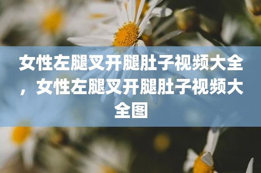 女性左腿叉开腿肚子视频大全，女性左腿叉开腿肚子视频大全图