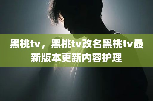 黑桃tv，黑桃tv改名黑桃tv最新版本更新内容护理