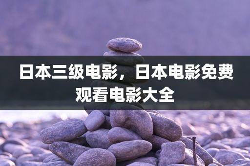 日本三级电影，日本电影免费观看电影大全