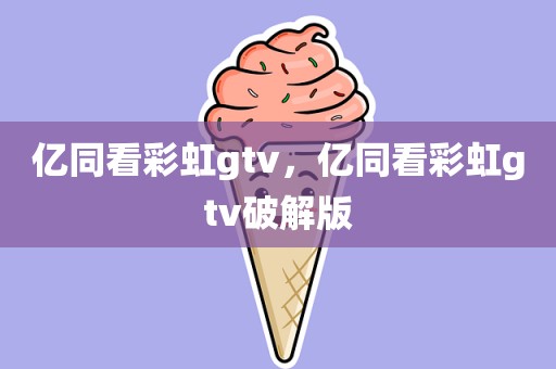 亿同看彩虹gtv，亿同看彩虹gtv破解版