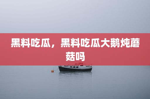 黑料吃瓜，黑料吃瓜大鹅炖蘑菇吗