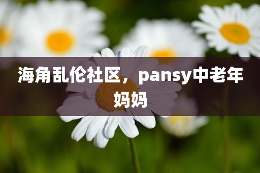 海角乱伦社区，pansy中老年妈妈