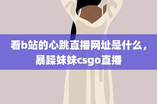 看b站的心跳直播网址是什么，暴躁妹妹csgo直播