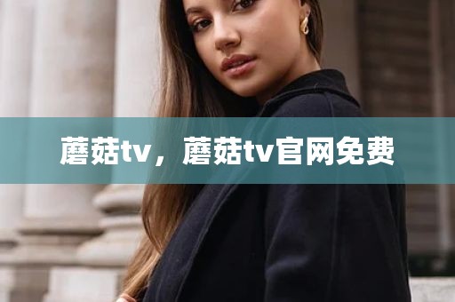 蘑菇tv，蘑菇tv官网免费