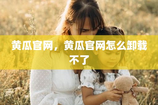 黄瓜官网，黄瓜官网怎么卸载不了