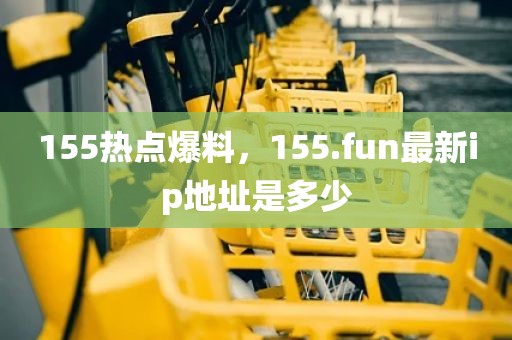 155热点爆料，155.fun最新ip地址是多少