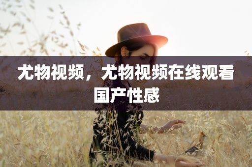 尤物视频，尤物视频在线观看国产性感