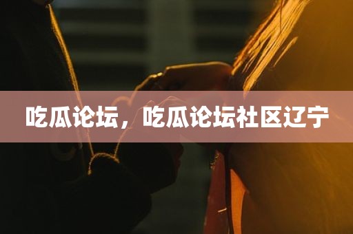 吃瓜论坛，吃瓜论坛社区辽宁