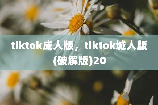 tiktok成人版，tiktok城人版(破解版)20