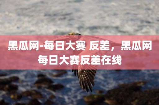 黑瓜网-每日大赛 反差，黑瓜网每日大赛反差在线
