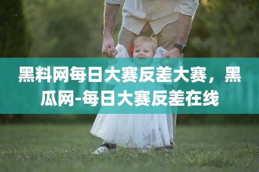 黑料网每日大赛反差大赛，黑瓜网-每日大赛反差在线
