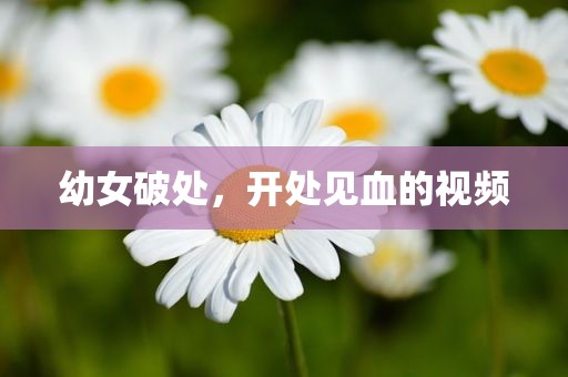 幼女破处，开处见血的视频