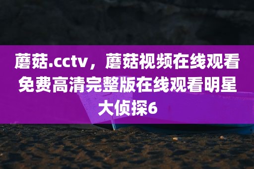 蘑菇.cctv，蘑菇视频在线观看免费高清完整版在线观看明星大侦探6