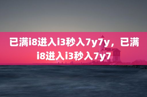 已满i8进入i3秒入7y7y，已满i8进入i3秒入7y7